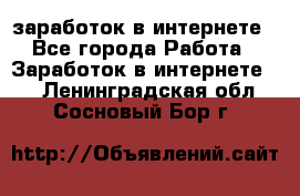  заработок в интернете - Все города Работа » Заработок в интернете   . Ленинградская обл.,Сосновый Бор г.